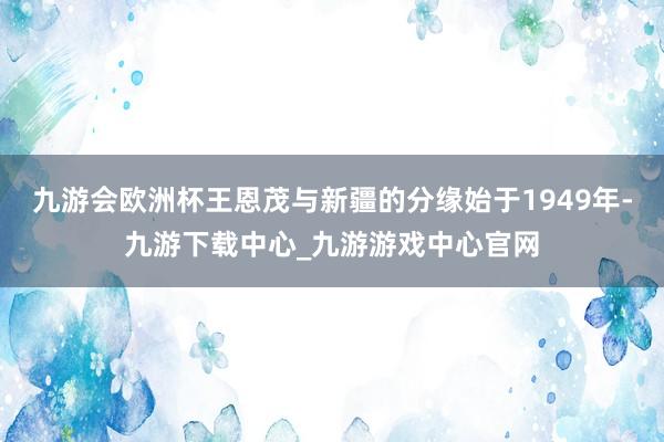 九游会欧洲杯王恩茂与新疆的分缘始于1949年-九游下载中心_九游游戏中心官网