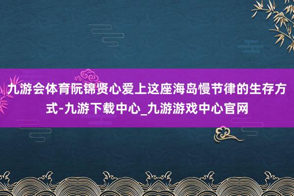 九游会体育阮锦贤心爱上这座海岛慢节律的生存方式-九游下载中心_九游游戏中心官网