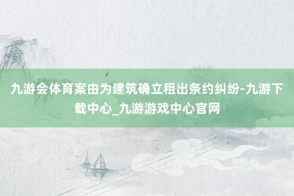 九游会体育案由为建筑确立租出条约纠纷-九游下载中心_九游游戏中心官网