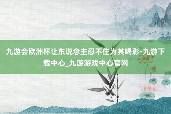九游会欧洲杯让东说念主忍不住为其喝彩-九游下载中心_九游游戏中心官网