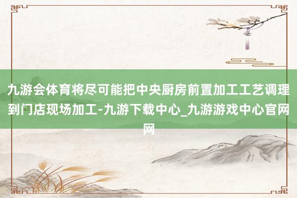 九游会体育将尽可能把中央厨房前置加工工艺调理到门店现场加工-九游下载中心_九游游戏中心官网