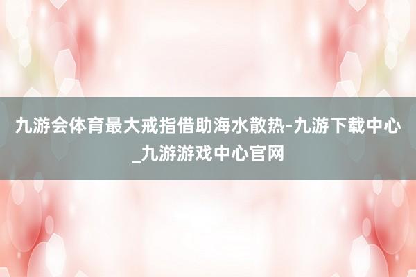 九游会体育最大戒指借助海水散热-九游下载中心_九游游戏中心官网