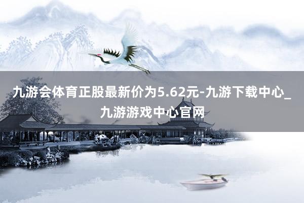 九游会体育正股最新价为5.62元-九游下载中心_九游游戏中心官网