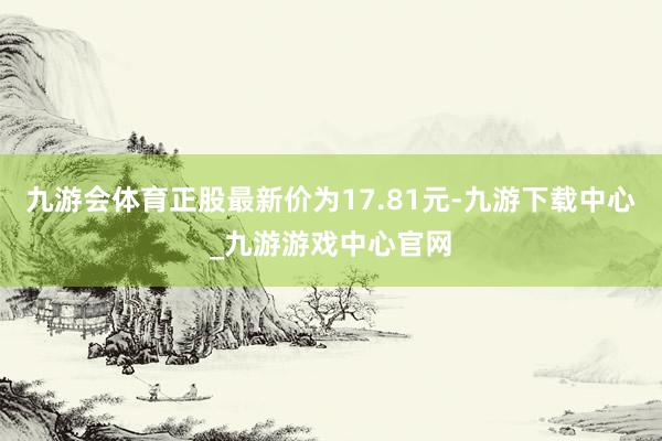 九游会体育正股最新价为17.81元-九游下载中心_九游游戏中心官网