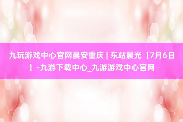 九玩游戏中心官网晨安重庆 | 东站晨光【7月6日】-九游下载中心_九游游戏中心官网