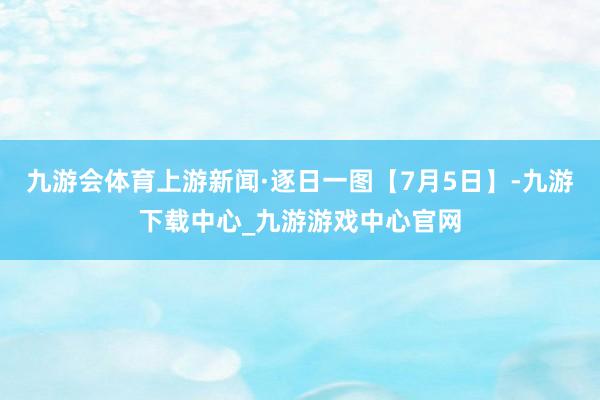九游会体育上游新闻·逐日一图【7月5日】-九游下载中心_九游游戏中心官网