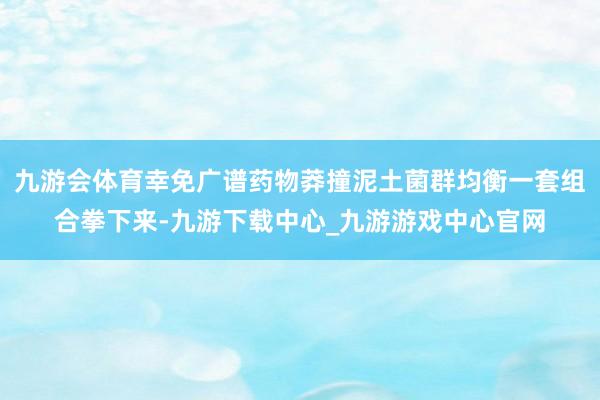 九游会体育幸免广谱药物莽撞泥土菌群均衡一套组合拳下来-九游下载中心_九游游戏中心官网