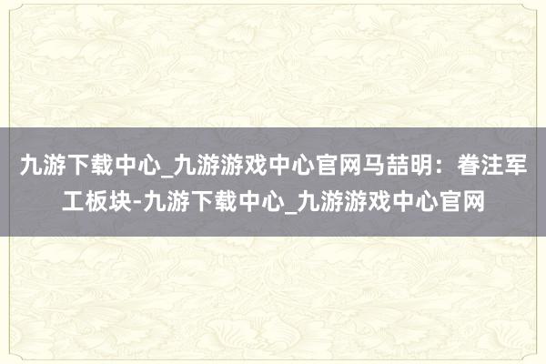 九游下载中心_九游游戏中心官网马喆明：眷注军工板块-九游下载中心_九游游戏中心官网