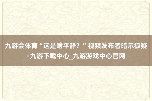 九游会体育“这是啥平静？”视频发布者暗示狐疑-九游下载中心_九游游戏中心官网