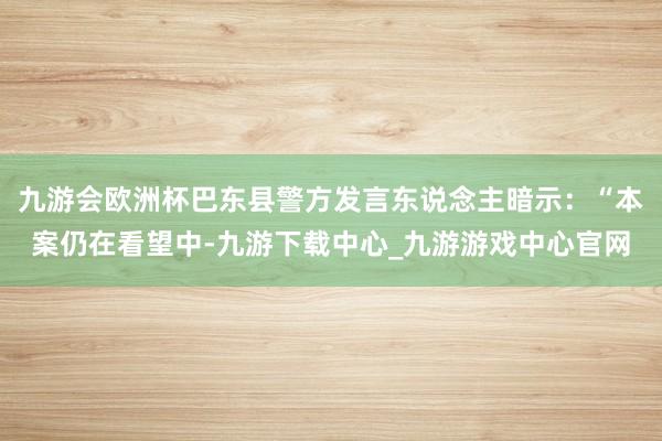 九游会欧洲杯巴东县警方发言东说念主暗示：“本案仍在看望中-九游下载中心_九游游戏中心官网