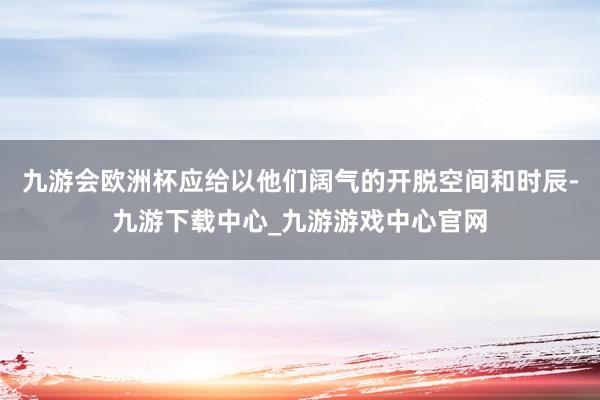 九游会欧洲杯应给以他们阔气的开脱空间和时辰-九游下载中心_九游游戏中心官网