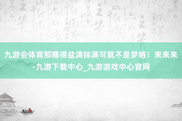 九游会体育那赚得盆满钵满可就不是梦咯！来来来-九游下载中心_九游游戏中心官网
