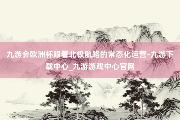九游会欧洲杯跟着北极航路的常态化运营-九游下载中心_九游游戏中心官网