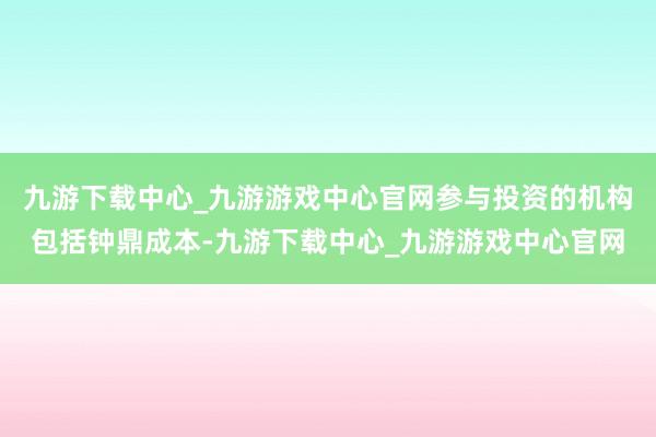 九游下载中心_九游游戏中心官网参与投资的机构包括钟鼎成本-九游下载中心_九游游戏中心官网