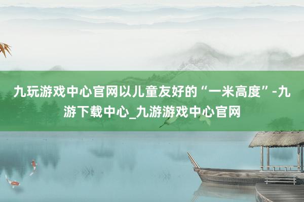 九玩游戏中心官网以儿童友好的“一米高度”-九游下载中心_九游游戏中心官网