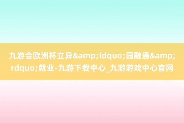九游会欧洲杯立异&ldquo;园融通&rdquo;就业-九游下载中心_九游游戏中心官网