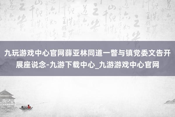 九玩游戏中心官网薛亚林同道一瞥与镇党委文告开展座说念-九游下载中心_九游游戏中心官网