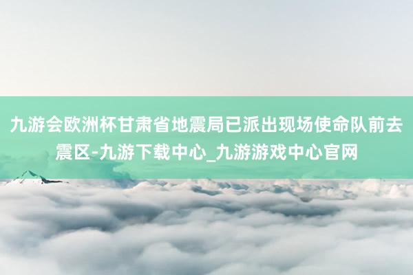 九游会欧洲杯甘肃省地震局已派出现场使命队前去震区-九游下载中心_九游游戏中心官网