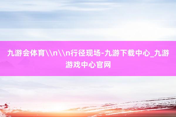 九游会体育\n\n行径现场-九游下载中心_九游游戏中心官网