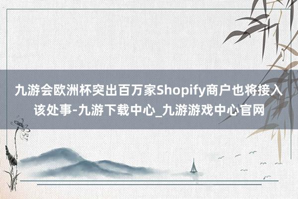 九游会欧洲杯突出百万家Shopify商户也将接入该处事-九游下载中心_九游游戏中心官网