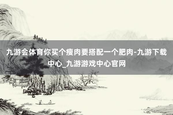 九游会体育你买个瘦肉要搭配一个肥肉-九游下载中心_九游游戏中心官网