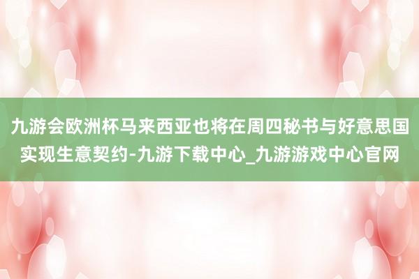 九游会欧洲杯马来西亚也将在周四秘书与好意思国实现生意契约-九游下载中心_九游游戏中心官网