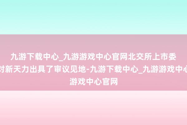 九游下载中心_九游游戏中心官网　　北交所上市委员会对新天力出具了审议见地-九游下载中心_九游游戏中心官网
