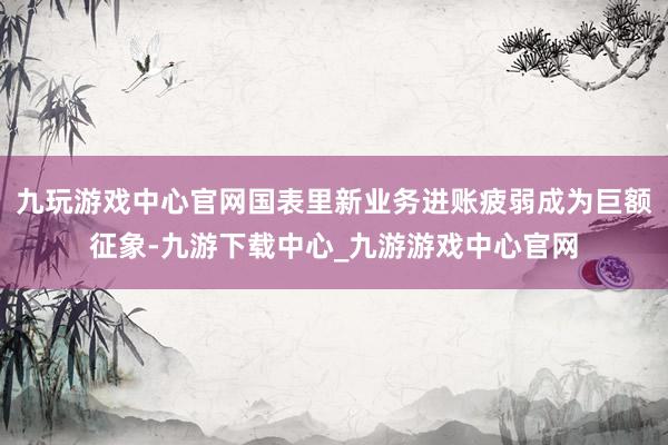 九玩游戏中心官网国表里新业务进账疲弱成为巨额征象-九游下载中心_九游游戏中心官网