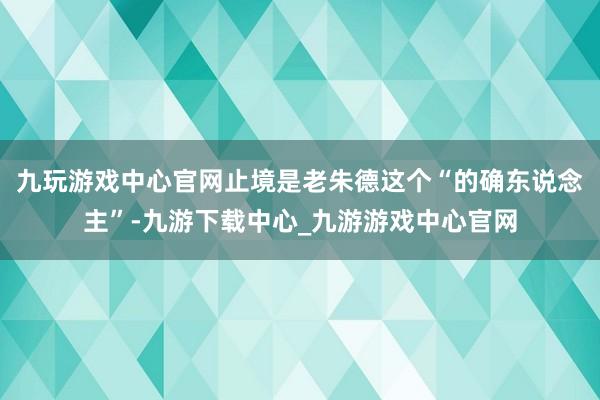 九玩游戏中心官网止境是老朱德这个“的确东说念主”-九游下载中心_九游游戏中心官网