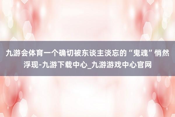 九游会体育一个确切被东谈主淡忘的“鬼魂”悄然浮现-九游下载中心_九游游戏中心官网