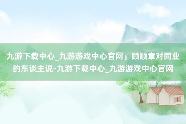 九游下载中心_九游游戏中心官网」顾顺章对同业的东谈主说-九游下载中心_九游游戏中心官网