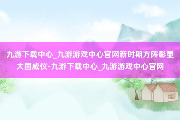 九游下载中心_九游游戏中心官网新时期方阵彰显大国威仪-九游下载中心_九游游戏中心官网