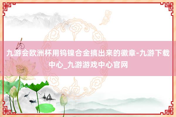 九游会欧洲杯用钨镍合金搞出来的徽章-九游下载中心_九游游戏中心官网