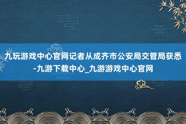 九玩游戏中心官网记者从成齐市公安局交管局获悉-九游下载中心_九游游戏中心官网