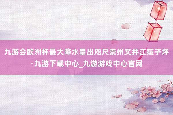 九游会欧洲杯最大降水量出咫尺崇州文井江薤子坪-九游下载中心_九游游戏中心官网
