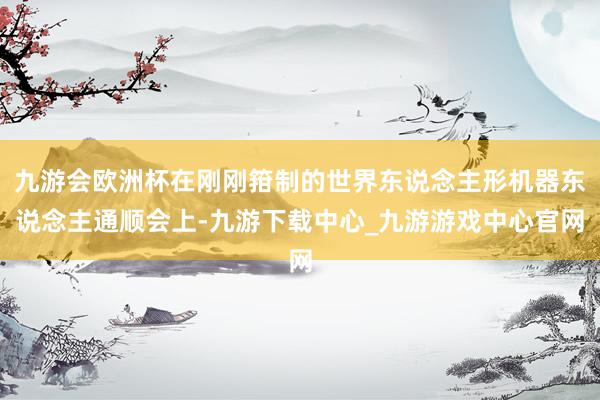九游会欧洲杯在刚刚箝制的世界东说念主形机器东说念主通顺会上-九游下载中心_九游游戏中心官网