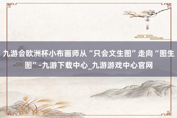九游会欧洲杯小布画师从“只会文生图”走向“图生图”-九游下载中心_九游游戏中心官网