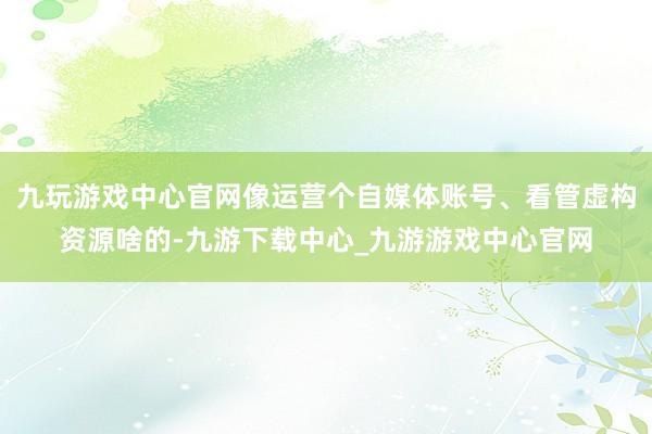 九玩游戏中心官网像运营个自媒体账号、看管虚构资源啥的-九游下载中心_九游游戏中心官网