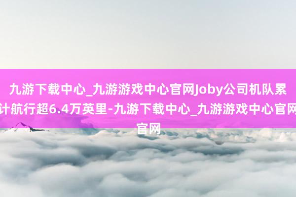 九游下载中心_九游游戏中心官网Joby公司机队累计航行超6.4万英里-九游下载中心_九游游戏中心官网