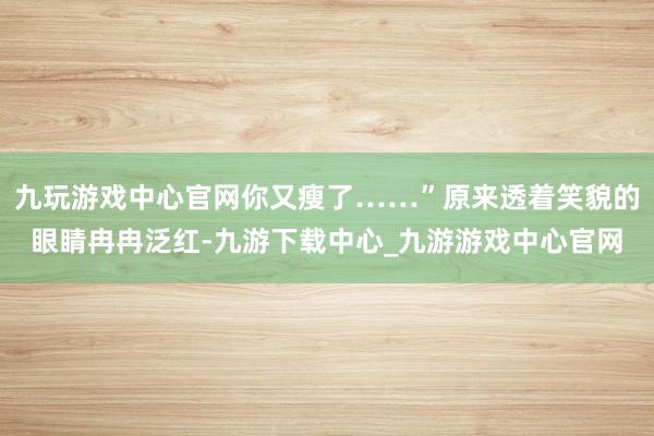 九玩游戏中心官网你又瘦了……”原来透着笑貌的眼睛冉冉泛红-九游下载中心_九游游戏中心官网