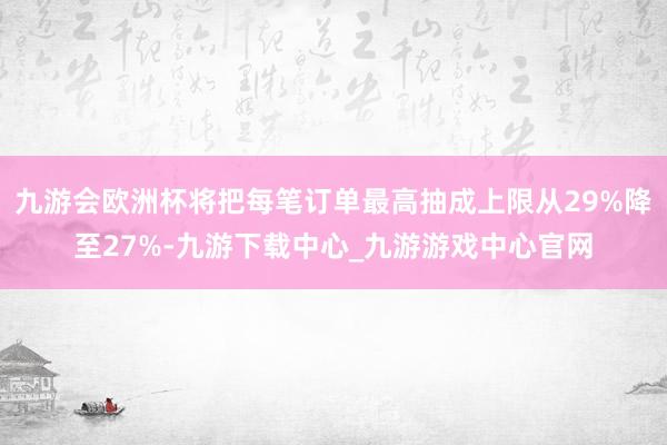 九游会欧洲杯将把每笔订单最高抽成上限从29%降至27%-九游下载中心_九游游戏中心官网