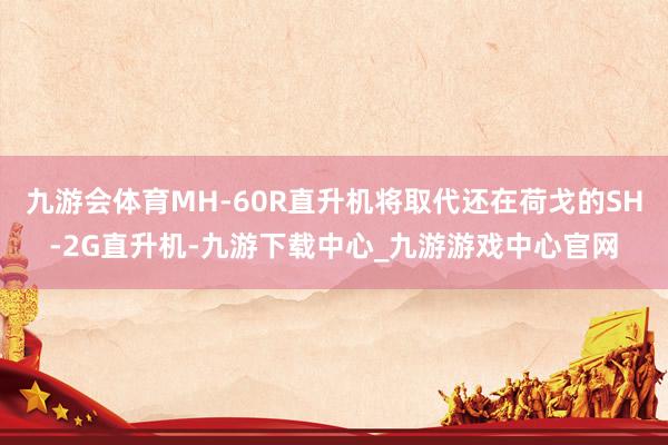 九游会体育MH-60R直升机将取代还在荷戈的SH-2G直升机-九游下载中心_九游游戏中心官网