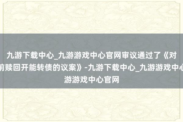 九游下载中心_九游游戏中心官网审议通过了《对于提前赎回开能转债的议案》-九游下载中心_九游游戏中心官网