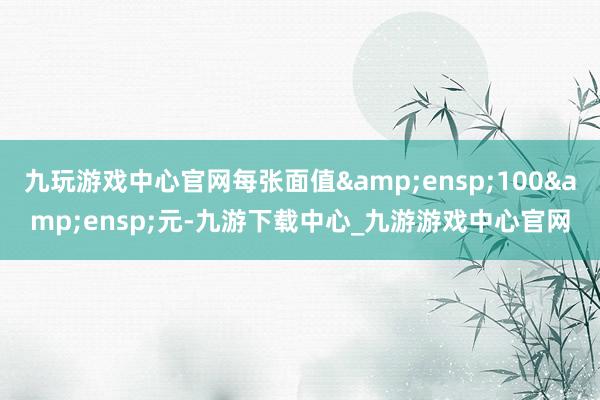 九玩游戏中心官网每张面值 100 元-九游下载中心_九游游戏中心官网