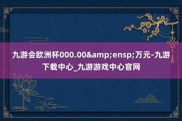 九游会欧洲杯000.00 万元-九游下载中心_九游游戏中心官网