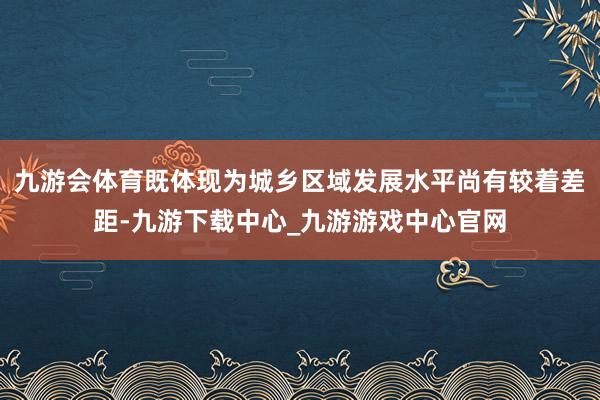 九游会体育既体现为城乡区域发展水平尚有较着差距-九游下载中心_九游游戏中心官网