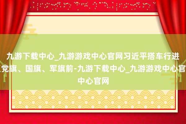 九游下载中心_九游游戏中心官网习近平搭车行进至党旗、国旗、军旗前-九游下载中心_九游游戏中心官网