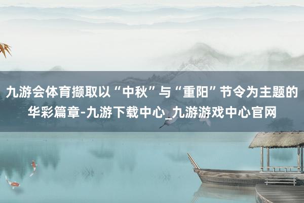 九游会体育撷取以“中秋”与“重阳”节令为主题的华彩篇章-九游下载中心_九游游戏中心官网