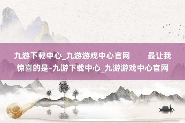 九游下载中心_九游游戏中心官网        最让我惊喜的是-九游下载中心_九游游戏中心官网
