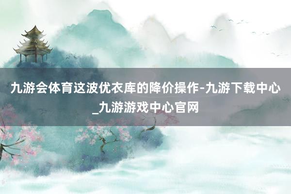 九游会体育这波优衣库的降价操作-九游下载中心_九游游戏中心官网